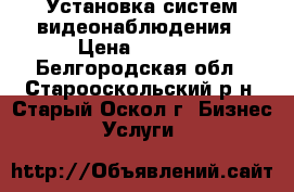 Установка систем видеонаблюдения › Цена ­ 1 000 - Белгородская обл., Старооскольский р-н, Старый Оскол г. Бизнес » Услуги   